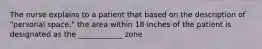 The nurse explains to a patient that based on the description of "personal space," the area within 18 inches of the patient is designated as the ____________ zone