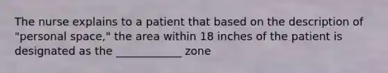 The nurse explains to a patient that based on the description of "personal space," the area within 18 inches of the patient is designated as the ____________ zone