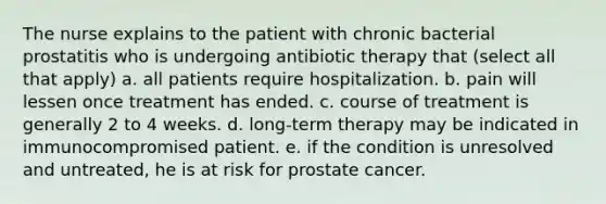 The nurse explains to the patient with chronic bacterial prostatitis who is undergoing antibiotic therapy that (select all that apply) a. all patients require hospitalization. b. pain will lessen once treatment has ended. c. course of treatment is generally 2 to 4 weeks. d. long-term therapy may be indicated in immunocompromised patient. e. if the condition is unresolved and untreated, he is at risk for prostate cancer.