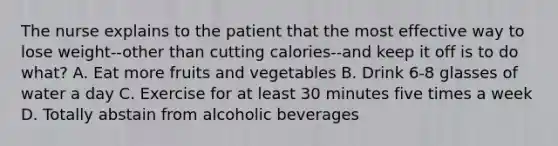 The nurse explains to the patient that the most effective way to lose weight--other than cutting calories--and keep it off is to do what? A. Eat more fruits and vegetables B. Drink 6-8 glasses of water a day C. Exercise for at least 30 minutes five times a week D. Totally abstain from alcoholic beverages