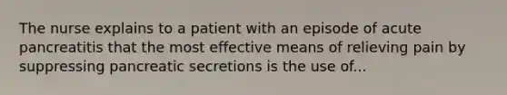 The nurse explains to a patient with an episode of acute pancreatitis that the most effective means of relieving pain by suppressing pancreatic secretions is the use of...