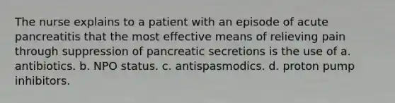 The nurse explains to a patient with an episode of acute pancreatitis that the most effective means of relieving pain through suppression of pancreatic secretions is the use of a. antibiotics. b. NPO status. c. antispasmodics. d. proton pump inhibitors.