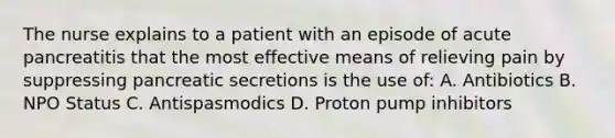 The nurse explains to a patient with an episode of acute pancreatitis that the most effective means of relieving pain by suppressing pancreatic secretions is the use of: A. Antibiotics B. NPO Status C. Antispasmodics D. Proton pump inhibitors