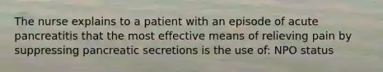 The nurse explains to a patient with an episode of acute pancreatitis that the most effective means of relieving pain by suppressing pancreatic secretions is the use of: NPO status