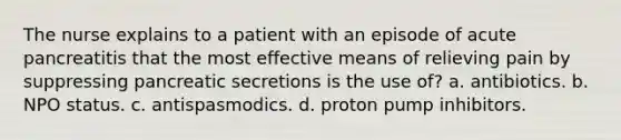 The nurse explains to a patient with an episode of acute pancreatitis that the most effective means of relieving pain by suppressing pancreatic secretions is the use of? a. antibiotics. b. NPO status. c. antispasmodics. d. proton pump inhibitors.