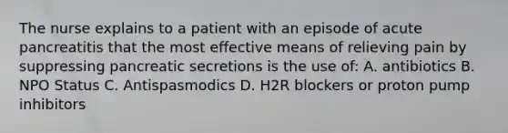 The nurse explains to a patient with an episode of acute pancreatitis that the most effective means of relieving pain by suppressing pancreatic secretions is the use of: A. antibiotics B. NPO Status C. Antispasmodics D. H2R blockers or proton pump inhibitors