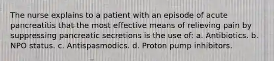 The nurse explains to a patient with an episode of acute pancreatitis that the most effective means of relieving pain by suppressing pancreatic secretions is the use of: a. Antibiotics. b. NPO status. c. Antispasmodics. d. Proton pump inhibitors.