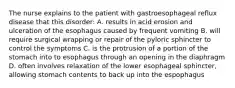 The nurse explains to the patient with gastroesophageal reflux disease that this disorder: A. results in acid erosion and ulceration of the esophagus caused by frequent vomiting B. will require surgical wrapping or repair of the pyloric sphincter to control the symptoms C. is the protrusion of a portion of the stomach into to esophagus through an opening in the diaphragm D. often involves relaxation of the lower esophageal sphincter, allowing stomach contents to back up into the espophagus