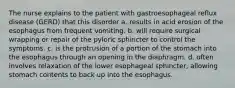 The nurse explains to the patient with gastroesophageal reflux disease (GERD) that this disorder a. results in acid erosion of the esophagus from frequent vomiting. b. will require surgical wrapping or repair of the pyloric sphincter to control the symptoms. c. is the protrusion of a portion of the stomach into the esophagus through an opening in the diaphragm. d. often involves relaxation of the lower esophageal sphincter, allowing stomach contents to back up into the esophagus.