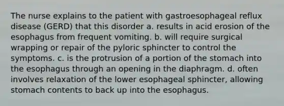 The nurse explains to the patient with gastroesophageal reflux disease (GERD) that this disorder a. results in acid erosion of the esophagus from frequent vomiting. b. will require surgical wrapping or repair of the pyloric sphincter to control the symptoms. c. is the protrusion of a portion of the stomach into the esophagus through an opening in the diaphragm. d. often involves relaxation of the lower esophageal sphincter, allowing stomach contents to back up into the esophagus.