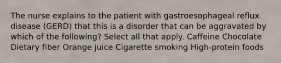 The nurse explains to the patient with gastroesophageal reflux disease (GERD) that this is a disorder that can be aggravated by which of the following? Select all that apply. Caffeine Chocolate Dietary fiber Orange juice Cigarette smoking High-protein foods