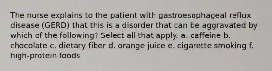 The nurse explains to the patient with gastroesophageal reflux disease (GERD) that this is a disorder that can be aggravated by which of the following? Select all that apply. a. caffeine b. chocolate c. dietary fiber d. orange juice e. cigarette smoking f. high-protein foods