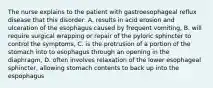 The nurse explains to the patient with gastroesophageal reflux disease that this disorder: A. results in acid erosion and ulceration of the esophagus caused by frequent vomiting, B. will require surgical wrapping or repair of the pyloric sphincter to control the symptoms, C. is the protrusion of a portion of the stomach into to esophagus through an opening in the diaphragm, D. often involves relaxation of the lower esophageal sphincter, allowing stomach contents to back up into the espophagus