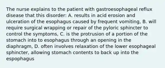 The nurse explains to the patient with gastroesophageal reflux disease that this disorder: A. results in acid erosion and ulceration of the esophagus caused by frequent vomiting, B. will require surgical wrapping or repair of the pyloric sphincter to control the symptoms, C. is the protrusion of a portion of the stomach into to esophagus through an opening in the diaphragm, D. often involves relaxation of the lower esophageal sphincter, allowing stomach contents to back up into the espophagus