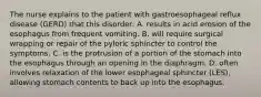 The nurse explains to the patient with gastroesophageal reflux disease (GERD) that this disorder: A. results in acid erosion of the esophagus from frequent vomiting. B. will require surgical wrapping or repair of the pyloric sphincter to control the symptoms. C. is the protrusion of a portion of the stomach into the esophagus through an opening in the diaphragm. D. often involves relaxation of the lower esophageal sphincter (LES), allowing stomach contents to back up into the esophagus.