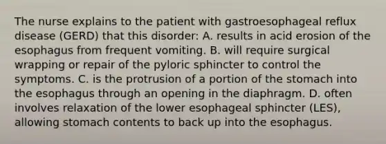 The nurse explains to the patient with gastroesophageal reflux disease (GERD) that this disorder: A. results in acid erosion of the esophagus from frequent vomiting. B. will require surgical wrapping or repair of the pyloric sphincter to control the symptoms. C. is the protrusion of a portion of the stomach into the esophagus through an opening in the diaphragm. D. often involves relaxation of the lower esophageal sphincter (LES), allowing stomach contents to back up into the esophagus.