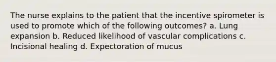 The nurse explains to the patient that the incentive spirometer is used to promote which of the following outcomes? a. Lung expansion b. Reduced likelihood of vascular complications c. Incisional healing d. Expectoration of mucus