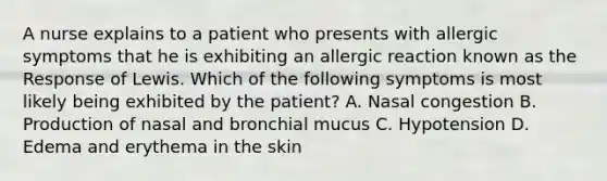 A nurse explains to a patient who presents with allergic symptoms that he is exhibiting an allergic reaction known as the Response of Lewis. Which of the following symptoms is most likely being exhibited by the patient? A. Nasal congestion B. Production of nasal and bronchial mucus C. Hypotension D. Edema and erythema in the skin