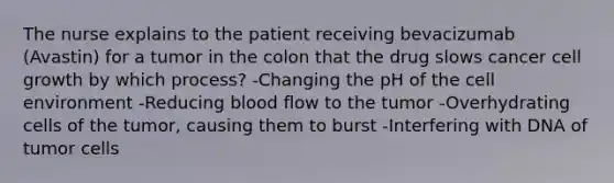 The nurse explains to the patient receiving bevacizumab (Avastin) for a tumor in the colon that the drug slows cancer cell growth by which process? -Changing the pH of the cell environment -Reducing blood flow to the tumor -Overhydrating cells of the tumor, causing them to burst -Interfering with DNA of tumor cells