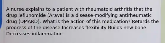 A nurse explains to a patient with rheumatoid arthritis that the drug leflunomide (Arava) is a disease-modifying antirheumatic drug (DMARD). What is the action of this medication? Retards the progress of the disease Increases flexibility Builds new bone Decreases inflammation