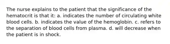 The nurse explains to the patient that the significance of the hematocrit is that it: a. indicates the number of circulating white blood cells. b. indicates the value of the hemoglobin. c. refers to the separation of blood cells from plasma. d. will decrease when the patient is in shock.