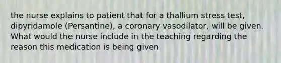 the nurse explains to patient that for a thallium stress test, dipyridamole (Persantine), a coronary vasodilator, will be given. What would the nurse include in the teaching regarding the reason this medication is being given