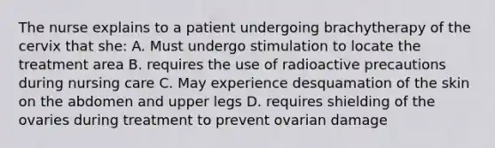 The nurse explains to a patient undergoing brachytherapy of the cervix that she: A. Must undergo stimulation to locate the treatment area B. requires the use of radioactive precautions during nursing care C. May experience desquamation of the skin on the abdomen and upper legs D. requires shielding of the ovaries during treatment to prevent ovarian damage