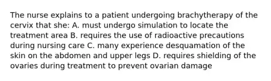 The nurse explains to a patient undergoing brachytherapy of the cervix that she: A. must undergo simulation to locate the treatment area B. requires the use of radioactive precautions during nursing care C. many experience desquamation of the skin on the abdomen and upper legs D. requires shielding of the ovaries during treatment to prevent ovarian damage