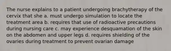 The nurse explains to a patient undergoing brachytherapy of the cervix that she a. must undergo simulation to locate the treatment area b. requires that use of radioactive precautions during nursing care c. may experience desquamation of the skin on the abdomen and upper legs d. requires shielding of the ovaries during treatment to prevent ovarian damage