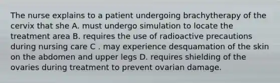 The nurse explains to a patient undergoing brachytherapy of the cervix that she A. must undergo simulation to locate the treatment area B. requires the use of radioactive precautions during nursing care C . may experience desquamation of the skin on the abdomen and upper legs D. requires shielding of the ovaries during treatment to prevent ovarian damage.