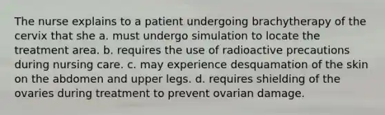 The nurse explains to a patient undergoing brachytherapy of the cervix that she a. must undergo simulation to locate the treatment area. b. requires the use of radioactive precautions during nursing care. c. may experience desquamation of the skin on the abdomen and upper legs. d. requires shielding of the ovaries during treatment to prevent ovarian damage.