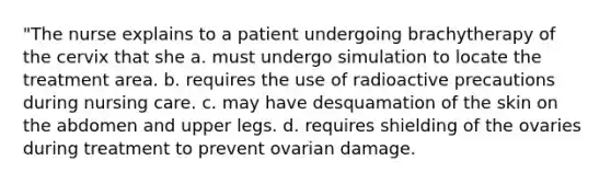 "The nurse explains to a patient undergoing brachytherapy of the cervix that she a. must undergo simulation to locate the treatment area. b. requires the use of radioactive precautions during nursing care. c. may have desquamation of the skin on the abdomen and upper legs. d. requires shielding of the ovaries during treatment to prevent ovarian damage.