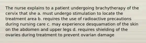 The nurse explains to a patient undergoing brachytherapy of the cervix that she a. must undergo stimulation to locate the treatment area b. requires the use of radioactive precautions during nursing care c. may experience desquamation of the skin on the abdomen and upper legs d. requires shielding of the ovaries during treatment to prevent ovarian damage