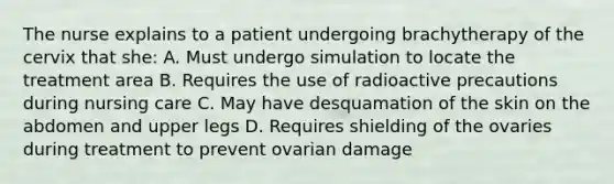 The nurse explains to a patient undergoing brachytherapy of the cervix that she: A. Must undergo simulation to locate the treatment area B. Requires the use of radioactive precautions during nursing care C. May have desquamation of the skin on the abdomen and upper legs D. Requires shielding of the ovaries during treatment to prevent ovarian damage