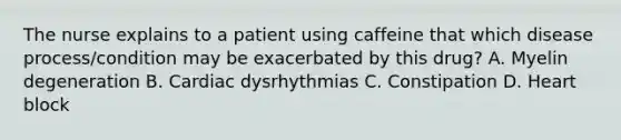 The nurse explains to a patient using caffeine that which disease process/condition may be exacerbated by this drug? A. Myelin degeneration B. Cardiac dysrhythmias C. Constipation D. Heart block