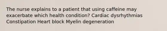 The nurse explains to a patient that using caffeine may exacerbate which health condition? Cardiac dysrhythmias Constipation Heart block Myelin degeneration