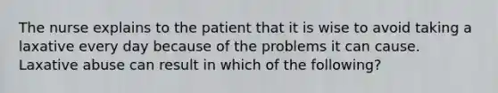 The nurse explains to the patient that it is wise to avoid taking a laxative every day because of the problems it can cause. Laxative abuse can result in which of the following?