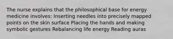 The nurse explains that the philosophical base for energy medicine involves: Inserting needles into precisely mapped points on the skin surface Placing the hands and making symbolic gestures Rebalancing life energy Reading auras