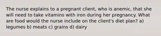 The nurse explains to a pregnant client, who is anemic, that she will need to take vitamins with iron during her pregnancy. What are food would the nurse include on the client's diet plan? a) legumes b) meats c) grains d) dairy