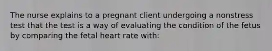 The nurse explains to a pregnant client undergoing a nonstress test that the test is a way of evaluating the condition of the fetus by comparing the fetal heart rate with: