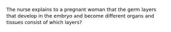 The nurse explains to a pregnant woman that the germ layers that develop in the embryo and become different organs and tissues consist of which layers?