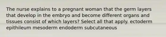 The nurse explains to a pregnant woman that the germ layers that develop in the embryo and become different organs and tissues consist of which layers? Select all that apply. ectoderm epithileum mesoderm endoderm subcutaneous