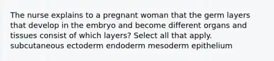 The nurse explains to a pregnant woman that the germ layers that develop in the embryo and become different organs and tissues consist of which layers? Select all that apply. subcutaneous ectoderm endoderm mesoderm epithelium