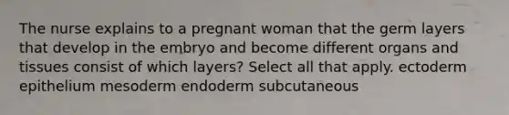 The nurse explains to a pregnant woman that the germ layers that develop in the embryo and become different organs and tissues consist of which layers? Select all that apply. ectoderm epithelium mesoderm endoderm subcutaneous