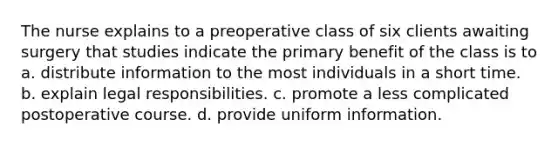 The nurse explains to a preoperative class of six clients awaiting surgery that studies indicate the primary benefit of the class is to a. distribute information to the most individuals in a short time. b. explain legal responsibilities. c. promote a less complicated postoperative course. d. provide uniform information.