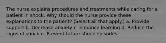 The nurse explains procedures and treatments while caring for a patient in shock. Why should the nurse provide these explanations to the patient? (Select all that apply.) a. Provide support b. Decrease anxiety c. Enhance learning d. Reduce the signs of shock e. Prevent future shock episodes