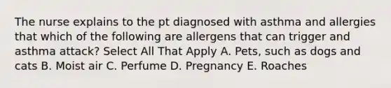 The nurse explains to the pt diagnosed with asthma and allergies that which of the following are allergens that can trigger and asthma attack? Select All That Apply A. Pets, such as dogs and cats B. Moist air C. Perfume D. Pregnancy E. Roaches