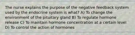 The nurse explains the purpose of the negative feedback system used by the endocrine system is what? A) To change the environment of the pituitary gland B) To regulate hormone release C) To maintain hormone concentration at a certain level D) To control the action of hormones