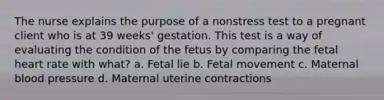 The nurse explains the purpose of a nonstress test to a pregnant client who is at 39 weeks' gestation. This test is a way of evaluating the condition of the fetus by comparing the fetal heart rate with what? a. Fetal lie b. Fetal movement c. Maternal blood pressure d. Maternal uterine contractions