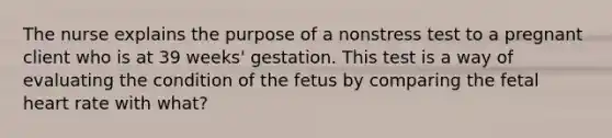 The nurse explains the purpose of a nonstress test to a pregnant client who is at 39 weeks' gestation. This test is a way of evaluating the condition of the fetus by comparing the fetal heart rate with what?